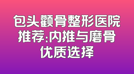 包头颧骨整形医院推荐：内推与磨骨优质选择