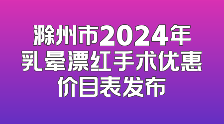 滁州市2024年乳晕漂红手术优惠价目表发布