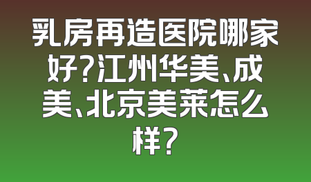 乳房再造医院哪家好？江州华美、成美、北京美莱怎么样？
