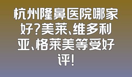 杭州隆鼻医院哪家好？美莱、维多利亚、格莱美等受好评！