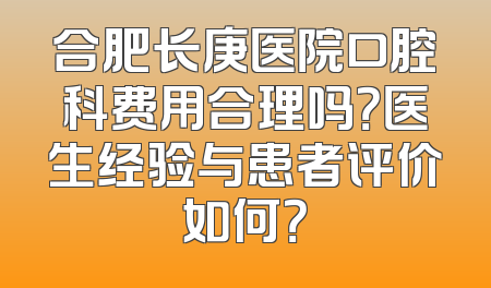 合肥长庚医院口腔科费用合理吗？医生经验与患者评价如何？