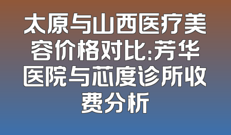 太原与山西医疗美容价格对比：芳华医院与芯度诊所收费分析