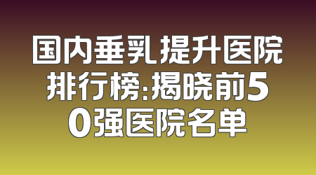 国内垂乳提升医院排行榜：揭晓前50强医院名单