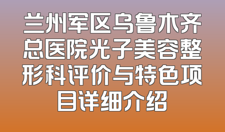 兰州军区乌鲁木齐总医院光子美容整形科评价与特色项目详细介绍