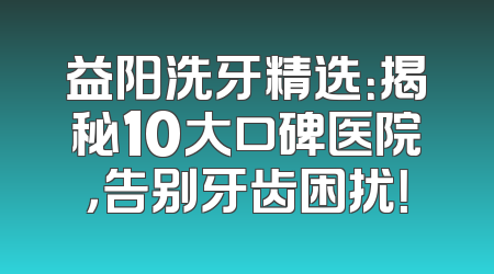益阳洗牙精选：揭秘10大口碑医院，告别牙齿困扰！