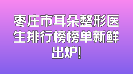 枣庄市耳朵整形医生排行榜榜单新鲜出炉！