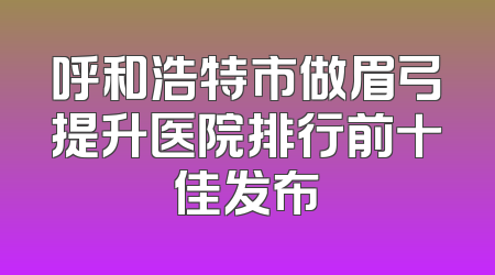 呼和浩特市做眉弓提升医院排行前十佳发布