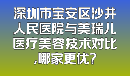 深圳市宝安区沙井人民医院与美瑞儿医疗美容技术对比，哪家更优？