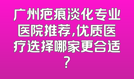 广州疤痕淡化专业医院推荐，优质医疗选择哪家更合适？