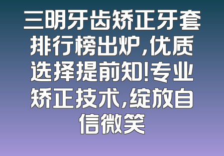 三明牙齿矫正牙套排行榜出炉，优质选择提前知！专业矫正技术，绽放自信微笑