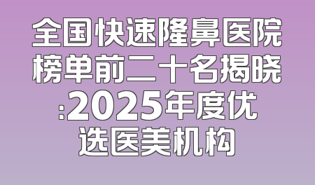 全国快速隆鼻医院榜单前二十名揭晓：2025年度优选医美机构