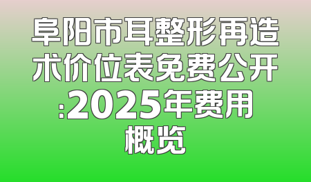 阜阳市耳整形再造术价位表免费公开：2025年费用概览