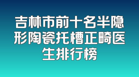 吉林市前十名半隐形陶瓷托槽正畸医生排行榜