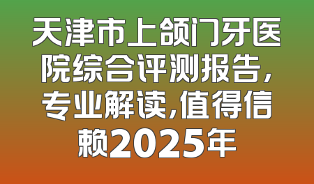 天津市上颌门牙医院综合评测报告，专业解读，值得信赖2025年