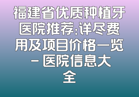 福建省优质种植牙医院推荐：详尽费用及项目价格一览 - 医院信息大全