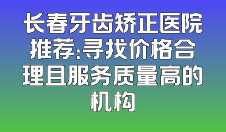 长春牙齿矫正医院推荐：寻找价格合理且服务质量高的机构