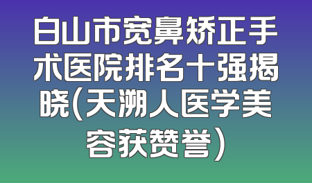 白山市宽鼻矫正手术医院排名十强揭晓（天溯人医学美容获赞誉）