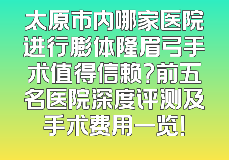 太原市内哪家医院进行膨体隆眉弓手术值得信赖？前五名医院深度评测及手术费用一览！