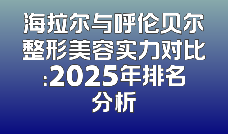 海拉尔与呼伦贝尔整形美容实力对比：2025年排名分析