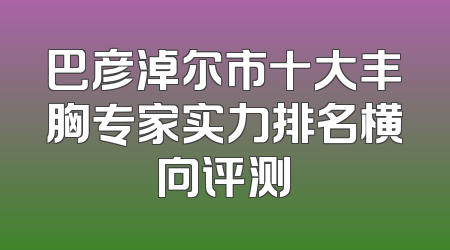 巴彦淖尔市十大丰胸专家实力排名横向评测