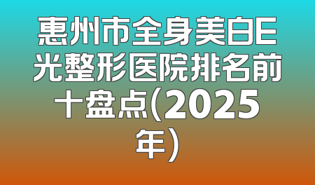 惠州市全身美白E光整形医院排名前十盘点（2025年）