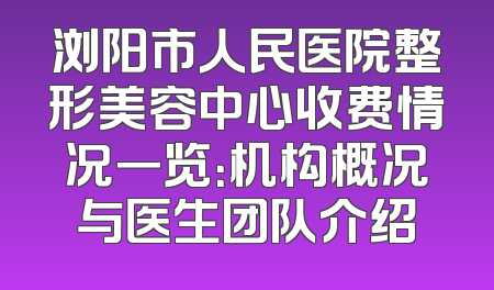 浏阳市人民医院整形美容中心收费情况一览：机构概况与医生团队介绍