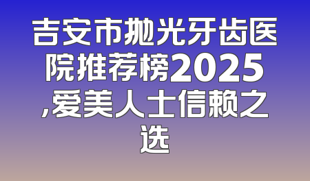 吉安市抛光牙齿医院推荐榜2025，爱美人士信赖之选