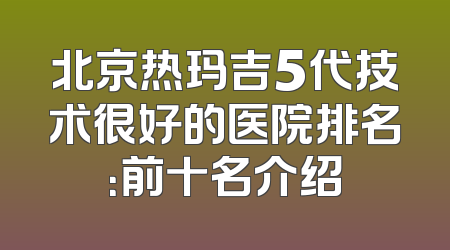 北京热玛吉5代技术很好的医院排名：前十名介绍