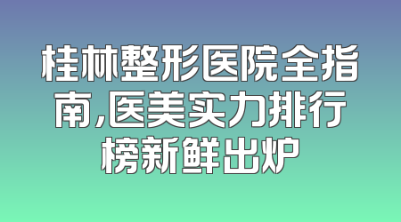 桂林整形医院全指南，医美实力排行榜新鲜出炉