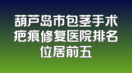 葫芦岛市包茎手术疤痕修复医院排名位居前五
