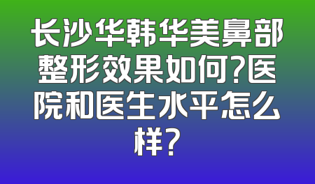 长沙华韩华美鼻部整形效果如何？医院和医生水平怎么样？