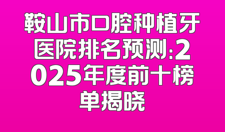 鞍山市口腔种植牙医院排名预测：2025年度前十榜单揭晓