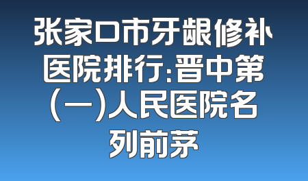 张家口市牙龈修补医院排行：晋中第（一）人民医院名列前茅