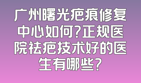 广州曙光疤痕修复中心如何？正规医院祛疤技术好的医生有哪些？