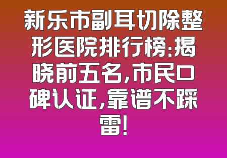 新乐市副耳切除整形医院排行榜：揭晓前五名，市民口碑认证，靠谱不踩雷！