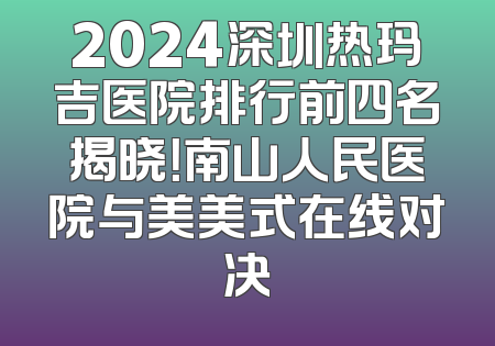 2024深圳热玛吉医院排行前四名揭晓！南山人民医院与美美式在线对决
