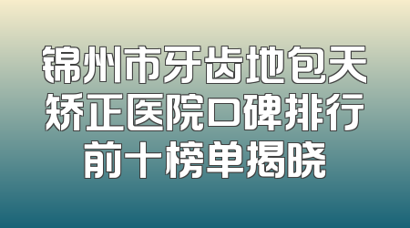 锦州市牙齿地包天矫正医院口碑排行前十榜单揭晓