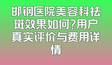 邯钢医院美容科祛斑效果如何？用户真实评价与费用详情