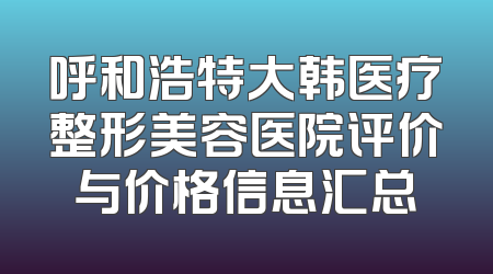 呼和浩特大韩医疗整形美容医院评价与价格信息汇总