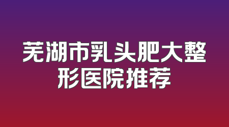 芜湖市乳头肥大整形医院推荐