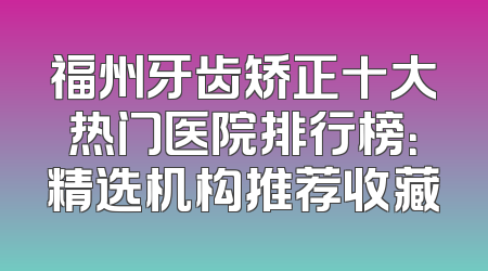 福州牙齿矫正十大热门医院排行榜：精选机构推荐收藏