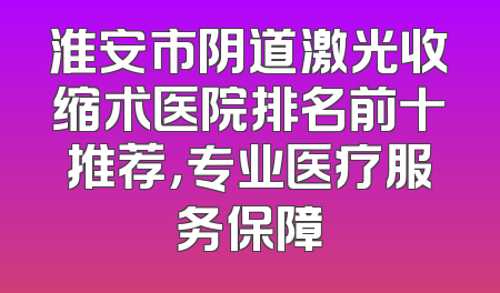 淮安市阴道激光收缩术医院排名前十推荐，专业医疗服务保障