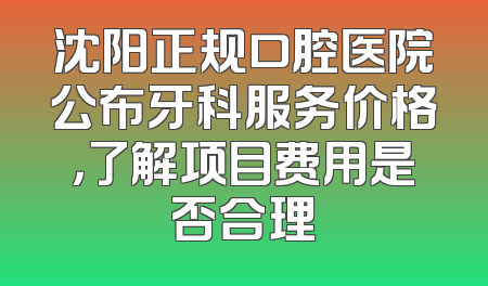 沈阳正规口腔医院公布牙科服务价格，了解项目费用是否合理