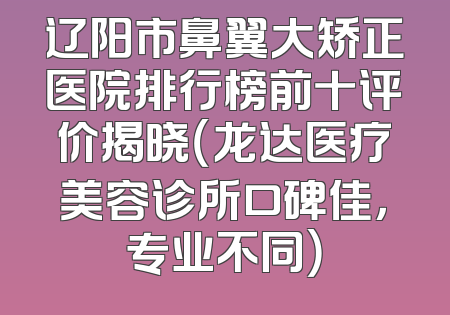 辽阳市鼻翼大矫正医院排行榜前十评价揭晓（龙达医疗美容诊所口碑佳，专业不同）