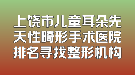 上饶市儿童耳朵先天性畸形手术医院排名寻找整形机构