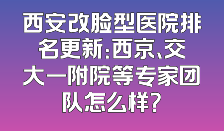 西安改脸型医院排名更新：西京、交大一附院等专家团队怎么样？