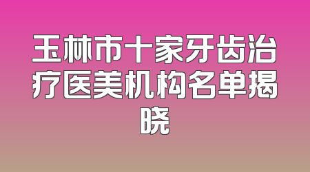 玉林市十家牙齿治疗医美机构名单揭晓