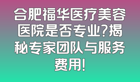 合肥福华医疗美容医院是否专业？揭秘专家团队与服务费用！