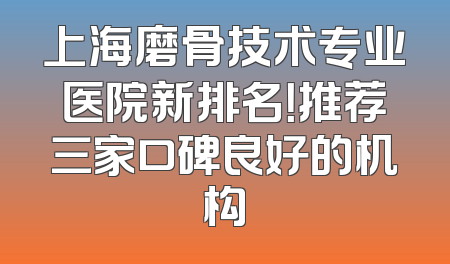 上海磨骨技术专业医院新排名！推荐三家口碑良好的机构