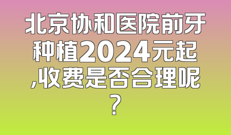 北京协和医院前牙种植2024元起，收费是否合理呢？